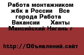 Работа монтажником жбк в России - Все города Работа » Вакансии   . Ханты-Мансийский,Нягань г.